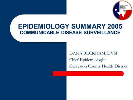 EPIDEMIOLOGY SUMMARY 2005 COMMUNICABLE DISEASE SURVEILLANCE DANA BECKHAM, DVM Chief Epidemiologist Galveston County Health District.