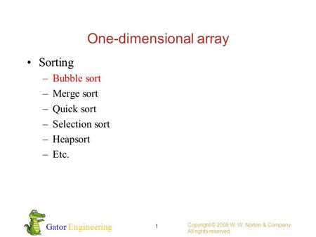 Gator Engineering One-dimensional array Copyright © 2008 W. W. Norton & Company. All rights reserved. 1 Sorting –Bubble sort –Merge sort –Quick sort –Selection.