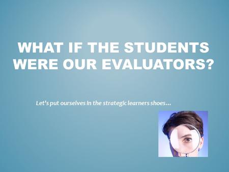 WHAT IF THE STUDENTS WERE OUR EVALUATORS? Let’s put ourselves in the strategic learners shoes…