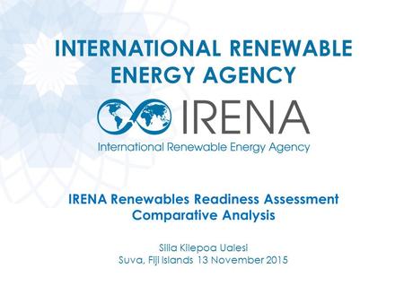 INTERNATIONAL RENEWABLE ENERGY AGENCY IRENA Renewables Readiness Assessment Comparative Analysis Silia Kilepoa Ualesi Suva, Fiji Islands 13 November 2015.