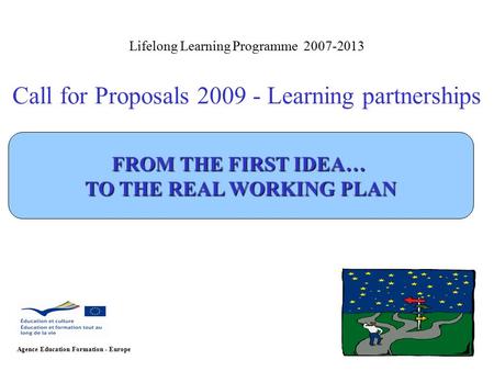 Lifelong Learning Programme 2007-2013 Call for Proposals 2009 - Learning partnerships Agence Education Formation - Europe FROM THE FIRST IDEA… TO THE REAL.