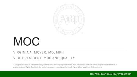 THE AMERICAN BOARD of PEDIATRICS VIRGINIA A. MOYER, MD, MPH VICE PRESIDENT, MOC AND QUALITY MOC *This presentation is intended solely for the educational.
