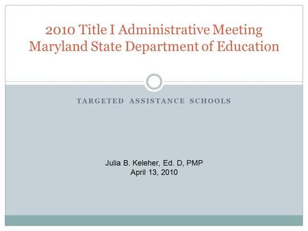 TARGETED ASSISTANCE SCHOOLS 2010 Title I Administrative Meeting Maryland State Department of Education Julia B. Keleher, Ed. D, PMP April 13, 2010.