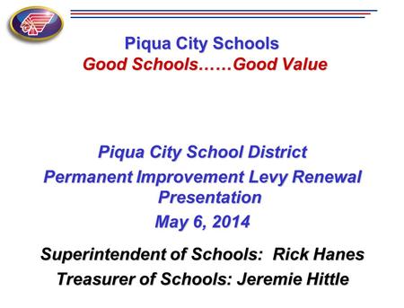 Piqua City Schools Good Schools……Good Value Piqua City School District Permanent Improvement Levy Renewal Presentation May 6, 2014 Superintendent of Schools: