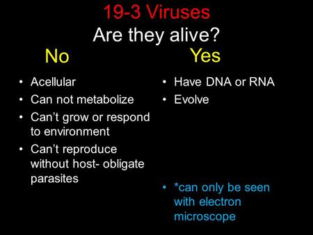 19-3 Viruses Are they alive? Acellular Can not metabolize Can’t grow or respond to environment Can’t reproduce without host- obligate parasites Have DNA.