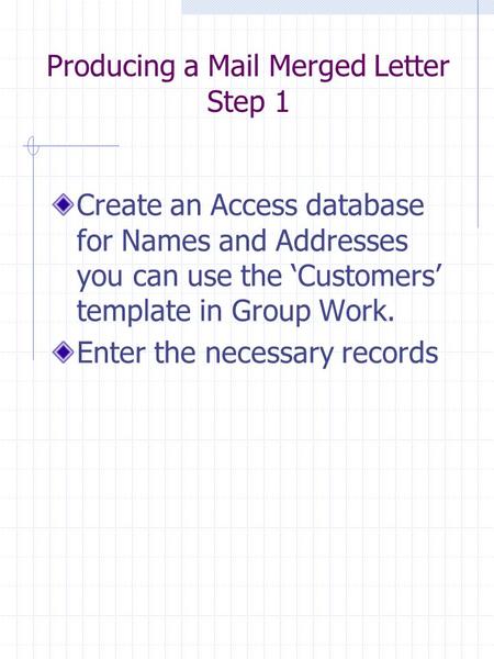 Producing a Mail Merged Letter Step 1 Create an Access database for Names and Addresses you can use the ‘Customers’ template in Group Work. Enter the necessary.