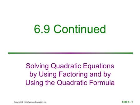 Slide 6 - 1 Copyright © 2009 Pearson Education, Inc. 6.9 Continued Solving Quadratic Equations by Using Factoring and by Using the Quadratic Formula.