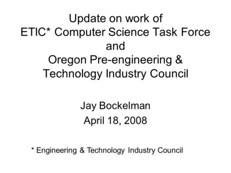 Update on work of ETIC* Computer Science Task Force and Oregon Pre-engineering & Technology Industry Council Jay Bockelman April 18, 2008 * Engineering.