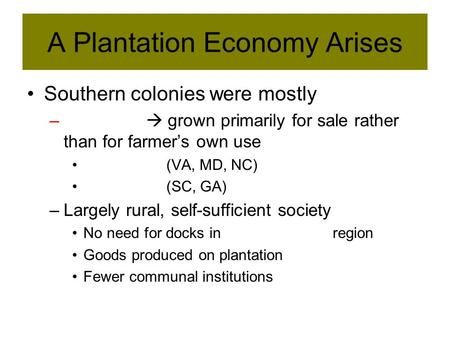 A Plantation Economy Arises Southern colonies were mostly –  grown primarily for sale rather than for farmer’s own use (VA, MD, NC) (SC, GA) –Largely.