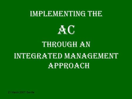 21 March 2007, Seville IMPLEMENTING THE AC THROUGH AN iNTEGRATED MANAGEMENT APPROACH.