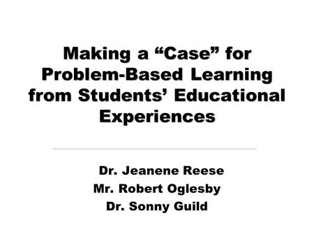 Making a “Case” for Problem-Based Learning from Students’ Educational Experiences Dr. Jeanene Reese Mr. Robert Oglesby Dr. Sonny Guild.