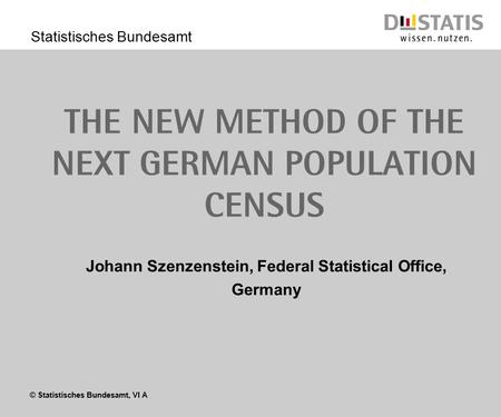 © Statistisches Bundesamt, VI A Statistisches Bundesamt The new method of the next german Population census Johann Szenzenstein, Federal Statistical Office,