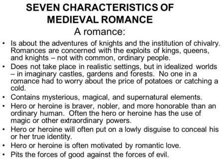 SEVEN CHARACTERISTICS OF MEDIEVAL ROMANCE A romance: Is about the adventures of knights and the institution of chivalry. Romances are concerned with the.