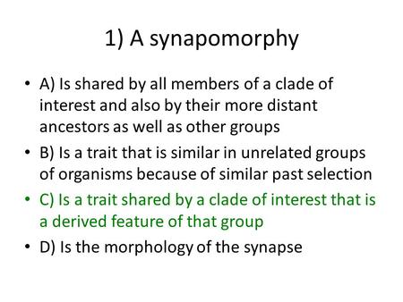 1) A synapomorphy A) Is shared by all members of a clade of interest and also by their more distant ancestors as well as other groups B) Is a trait that.
