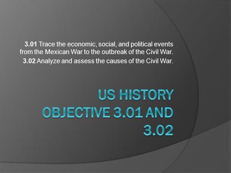 3.01 Trace the economic, social, and political events from the Mexican War to the outbreak of the Civil War. 3.02 Analyze and assess the causes of the.