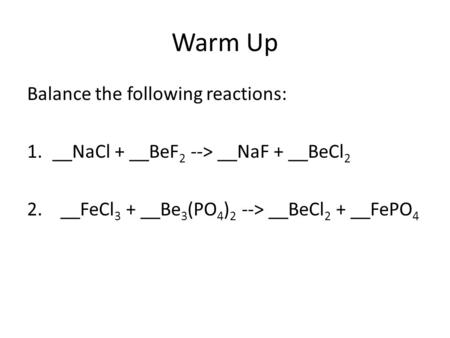 Warm Up Balance the following reactions: 1.__NaCl + __BeF 2 --> __NaF + __BeCl 2 2. __FeCl 3 + __Be 3 (PO 4 ) 2 --> __BeCl 2 + __FePO 4.
