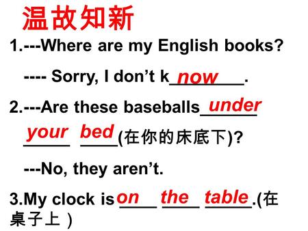 1.---Where are my English books? ---- Sorry, I don’t k________. 2.---Are these baseballs______ _____ ____( 在你的床底下 )? ---No, they aren’t. 3.My clock is.