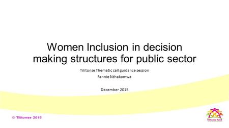 Women Inclusion in decision making structures for public sector Tilitonse Thematic call guidance session Fannie Nthakomwa December 2015.