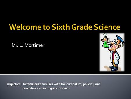 Mr. L. Mortimer Objective: To familiarize families with the curriculum, policies, and procedures of sixth grade science.