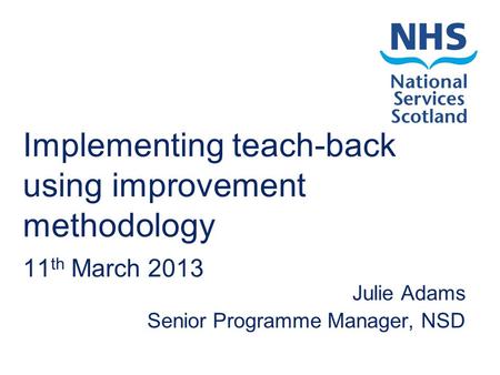 Implementing teach-back using improvement methodology 11 th March 2013 Julie Adams Senior Programme Manager, NSD.