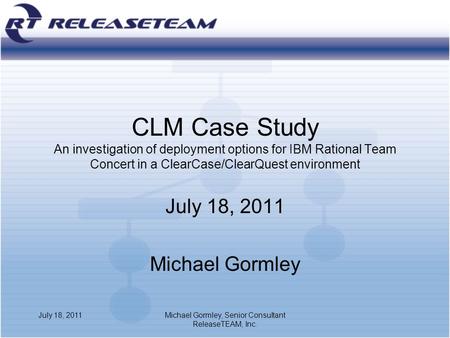 CLM Case Study An investigation of deployment options for IBM Rational Team Concert in a ClearCase/ClearQuest environment July 18, 2011 Michael Gormley.