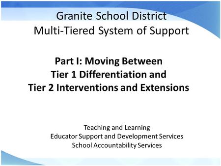 Granite School District Multi-Tiered System of Support Part I: Moving Between Tier 1 Differentiation and Tier 2 Interventions and Extensions Teaching and.