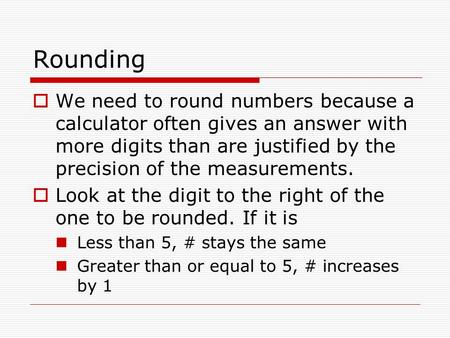 Rounding  We need to round numbers because a calculator often gives an answer with more digits than are justified by the precision of the measurements.