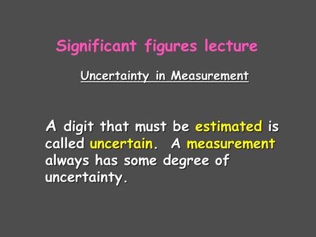 Uncertainty in Measurement A digit that must be estimated is called uncertain. A measurement always has some degree of uncertainty. Significant figures.