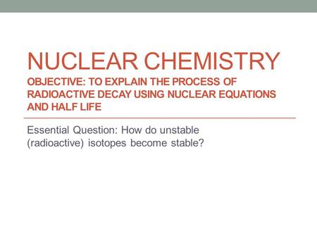 NUCLEAR CHEMISTRY OBJECTIVE: TO EXPLAIN THE PROCESS OF RADIOACTIVE DECAY USING NUCLEAR EQUATIONS AND HALF LIFE Essential Question: How do unstable (radioactive)