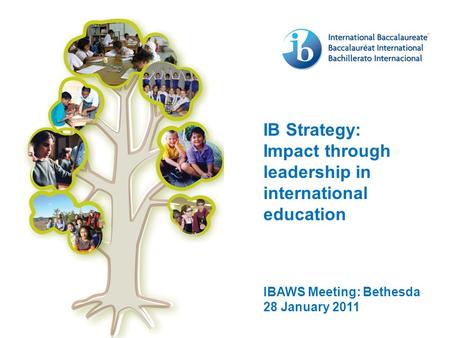 IB Strategy: Impact through leadership in international education IBAWS Meeting: Bethesda 28 January 2011.