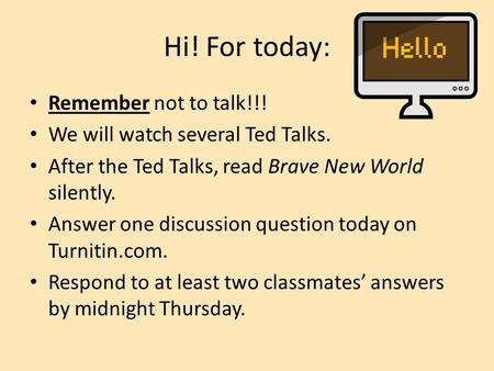Hi! For today: Remember not to talk!!! We will watch several Ted Talks. After the Ted Talks, read Brave New World silently. Answer one discussion question.