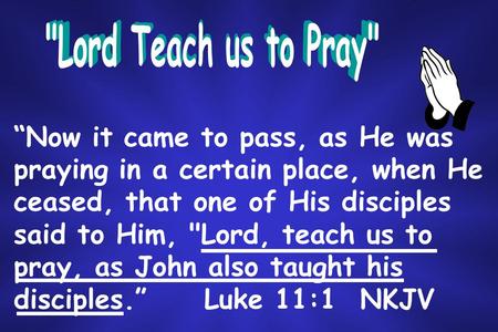 “Now it came to pass, as He was praying in a certain place, when He ceased, that one of His disciples said to Him, Lord, teach us to pray, as John also.