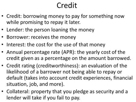 Credit Credit: borrowing money to pay for something now while promising to repay it later. Lender: the person loaning the money Borrower: receives the.