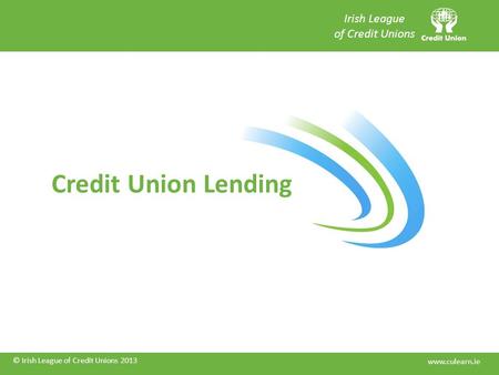 © Irish League of Credit Unions 2013 Credit Union Lending © Irish League of Credit Unions 2013 Irish League of Credit Unions www.culearn.ie.