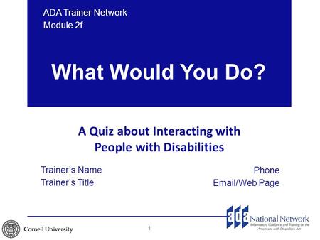 What Would You Do? A Quiz about Interacting with People with Disabilities Phone Email/Web Page ADA Trainer Network Module 2f 1 Trainer’s Name Trainer’s.