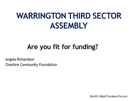 Are you fit for funding? Angela Richardson Cheshire Community Foundation WARRINGTON THIRD SECTOR ASSEMBLY North West Funders Forum.