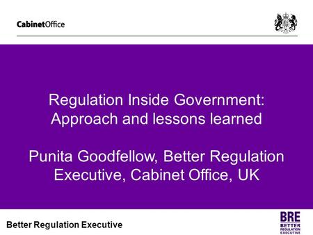 Regulation Inside Government: Approach and lessons learned Punita Goodfellow, Better Regulation Executive, Cabinet Office, UK.