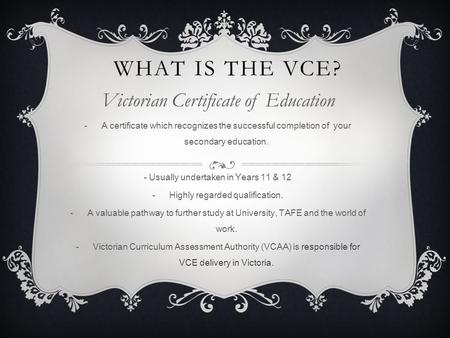 WHAT IS THE VCE? Victorian Certificate of Education -A certificate which recognizes the successful completion of your secondary education. - Usually undertaken.