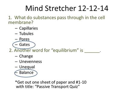 Mind Stretcher 12-12-14 1. What do substances pass through in the cell membrane? – Capillaries – Tubules – Pores – Gates 2. Another word for “equilibrium”