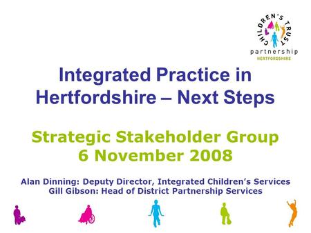 Integrated Practice in Hertfordshire – Next Steps Strategic Stakeholder Group 6 November 2008 Alan Dinning: Deputy Director, Integrated Children’s Services.