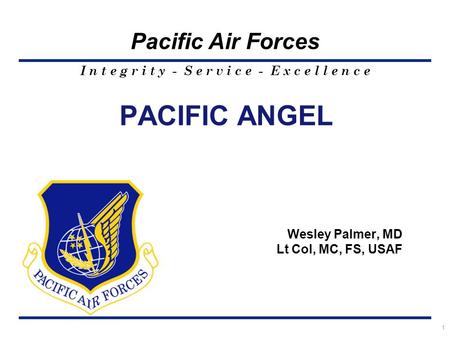 I n t e g r i t y - S e r v i c e - E x c e l l e n c e Pacific Air Forces PACIFIC ANGEL Wesley Palmer, MD Lt Col, MC, FS, USAF 1.