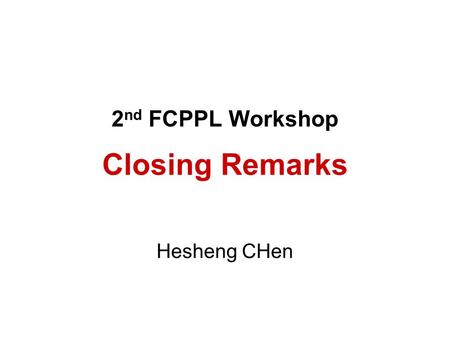 2 nd FCPPL Workshop Closing Remarks Hesheng CHen.