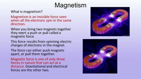 Magnetism What is magnetism? Magnetism is an invisible force seen when all the electrons spin in the same direction. When you bring two magnets together.