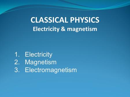 1.Electricity 2.Magnetism 3.Electromagnetism CLASSICAL PHYSICS Electricity & magnetism.
