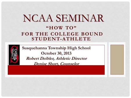 “HOW TO” FOR THE COLLEGE BOUND STUDENT-ATHLETE NCAA SEMINAR Susquehanna Township High School October 30, 2013 Robert Deibler, Athletic Director Denise.