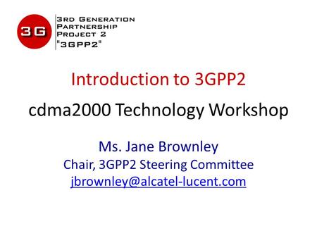 Introduction to 3GPP2 cdma2000 Technology Workshop Ms. Jane Brownley Chair, 3GPP2 Steering Committee