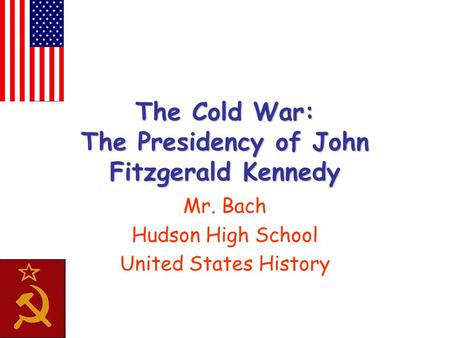 The Cold War: The Presidency of John Fitzgerald Kennedy Mr. Bach Hudson High School United States History.