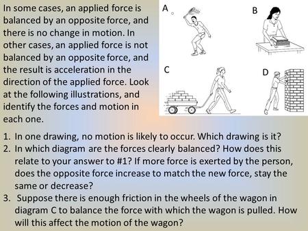 In some cases, an applied force is balanced by an opposite force, and there is no change in motion. In other cases, an applied force is not balanced by.