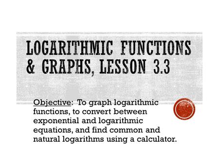 Objective: To graph logarithmic functions, to convert between exponential and logarithmic equations, and find common and natural logarithms using a calculator.