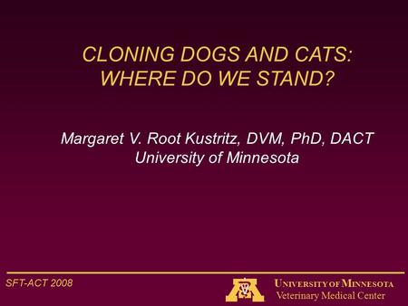 Veterinary Medical Center SFT-ACT 2008 U NIVERSITY OF M INNESOTA CLONING DOGS AND CATS: WHERE DO WE STAND? Margaret V. Root Kustritz, DVM, PhD, DACT University.